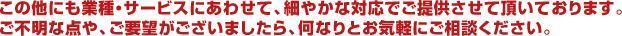 この他にも業種・サービスにあわせて、細やかな対応でご提供させて頂いております。ご不明な点や、ご要望がございましたら、何なりとお気軽にご相談ください。